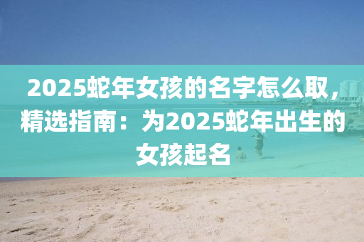 2025蛇年女孩的名字怎么取，精选指南：为2025蛇年出生的女孩起名