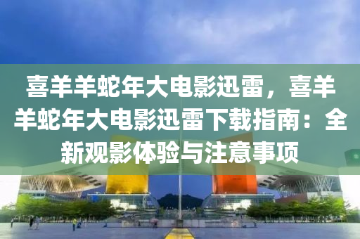 喜羊羊蛇年大电影迅雷，喜羊羊蛇年大电影迅雷下载指南：全新观影体验与注意事项