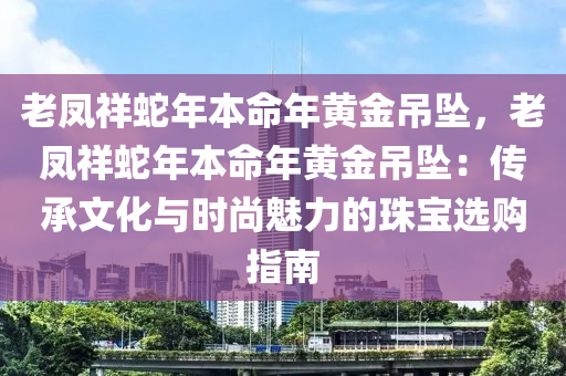 老凤祥蛇年本命年黄金吊坠，老凤祥蛇年本命年黄金吊坠：传承文化与时尚魅力的珠宝选购指南