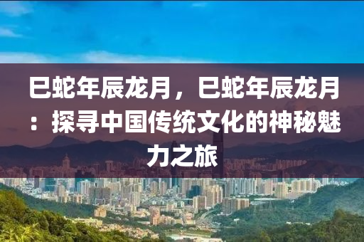 巳蛇年辰龙月，巳蛇年辰龙月：探寻中国传统文化的神秘魅力之旅