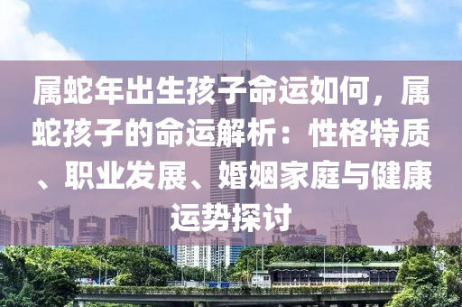 属蛇年出生孩子命运如何，属蛇孩子的命运解析：性格特质、职业发展、婚姻家庭与健康运势探讨