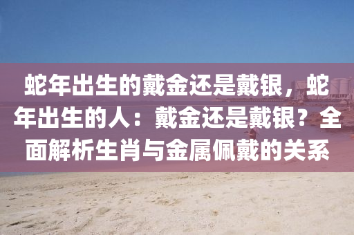 蛇年出生的戴金还是戴银，蛇年出生的人：戴金还是戴银？全面解析生肖与金属佩戴的关系