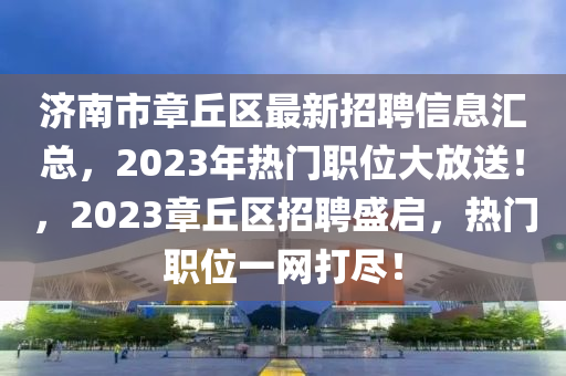 济南市章丘区最新招聘信息汇总，2023年热门职位大放送！，2023章丘区招聘盛启，热门职位一网打尽！