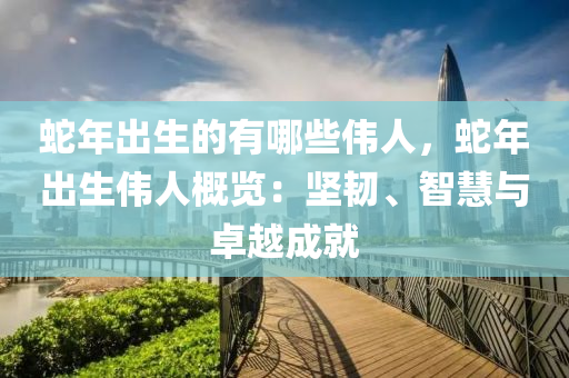 蛇年出生的有哪些伟人，蛇年出生伟人概览：坚韧、智慧与卓越成就