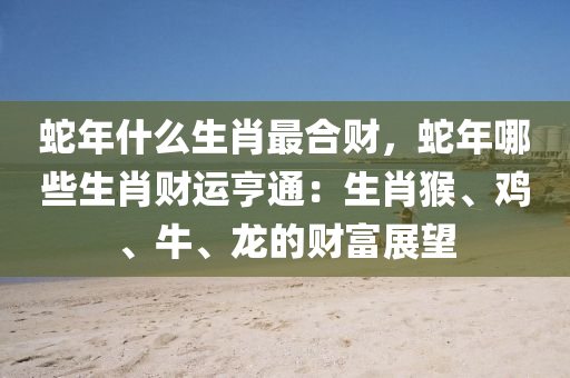 蛇年什么生肖最合财，蛇年哪些生肖财运亨通：生肖猴、鸡、牛、龙的财富展望