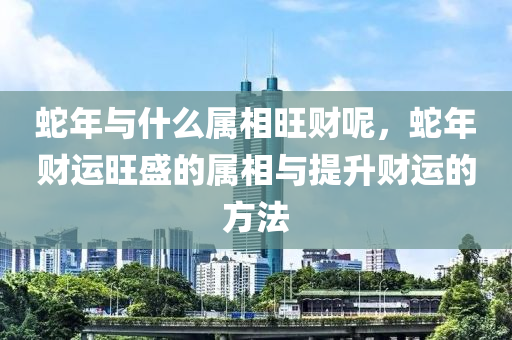 蛇年与什么属相旺财呢，蛇年财运旺盛的属相与提升财运的方法