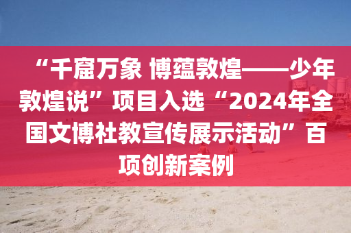 “千窟万象 博蕴敦煌——少年敦煌说”项目入选“2024年全国文博社教宣传展示活动”百项创新案例