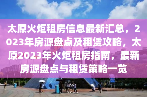 太原火炬租房信息最新汇总，2023年房源盘点及租赁攻略，太原2023年火炬租房指南，最新房源盘点与租赁策略一览