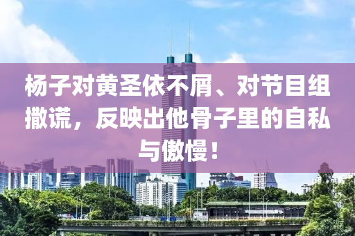 杨子对黄圣依不屑、对节目组撒谎，反映出他骨子里的自私与傲慢！