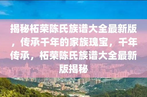 揭秘柘荣陈氏族谱大全最新版，传承千年的家族瑰宝，千年传承，柘荣陈氏族谱大全最新版揭秘