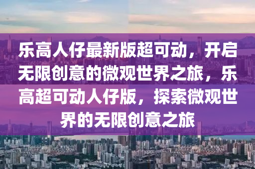 乐高人仔最新版超可动，开启无限创意的微观世界之旅，乐高超可动人仔版，探索微观世界的无限创意之旅