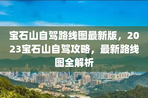 宝石山自驾路线图最新版，2023宝石山自驾攻略，最新路线图全解析