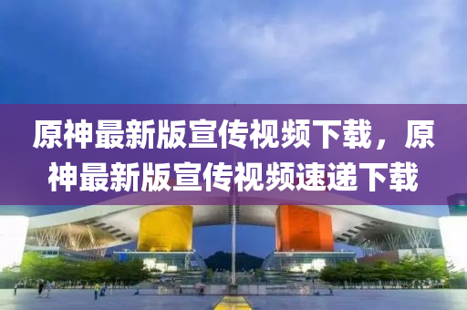 原神最新版宣传视频下载，原神最新版宣传视频速递下载