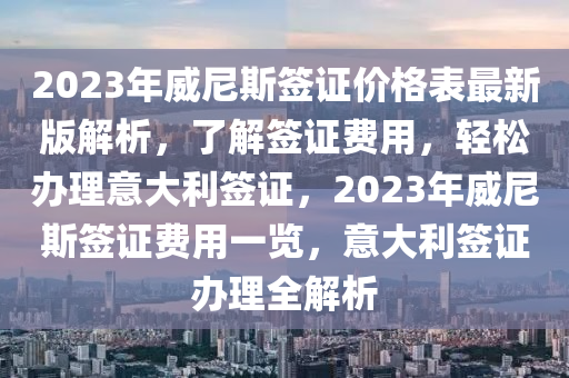 2023年威尼斯签证价格表最新版解析，了解签证费用，轻松办理意大利签证，2023年威尼斯签证费用一览，意大利签证办理全解析