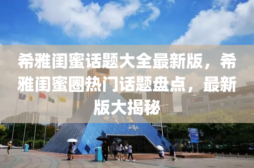 希雅闺蜜话题大全最新版，希雅闺蜜圈热门话题盘点，最新版大揭秘