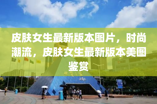 皮肤女生最新版本图片，时尚潮流，皮肤女生最新版本美图鉴赏