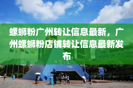 螺蛳粉广州转让信息最新，广州螺蛳粉店铺转让信息最新发布