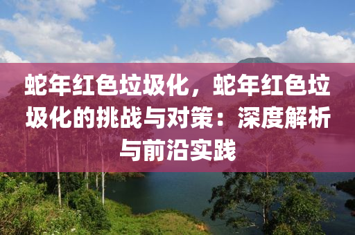 蛇年红色垃圾化，蛇年红色垃圾化的挑战与对策：深度解析与前沿实践