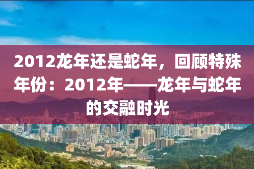 2012龙年还是蛇年，回顾特殊年份：2012年——龙年与蛇年的交融时光