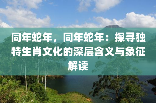 同年蛇年，同年蛇年：探寻独特生肖文化的深层含义与象征解读