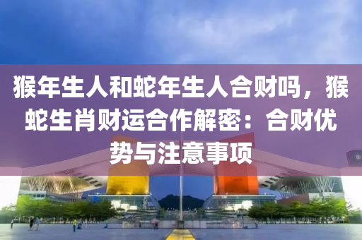 猴年生人和蛇年生人合财吗，猴蛇生肖财运合作解密：合财优势与注意事项