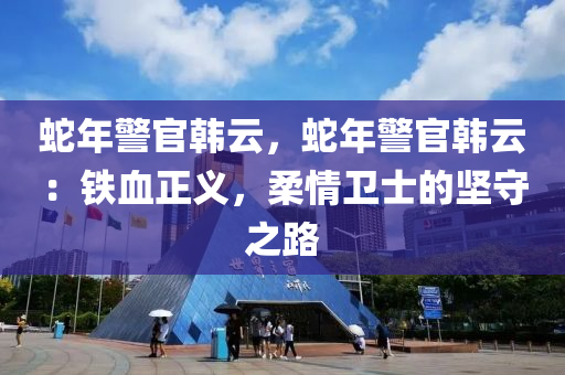 蛇年警官韩云，蛇年警官韩云：铁血正义，柔情卫士的坚守之路
