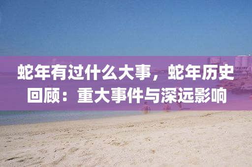蛇年有过什么大事，蛇年历史回顾：重大事件与深远影响