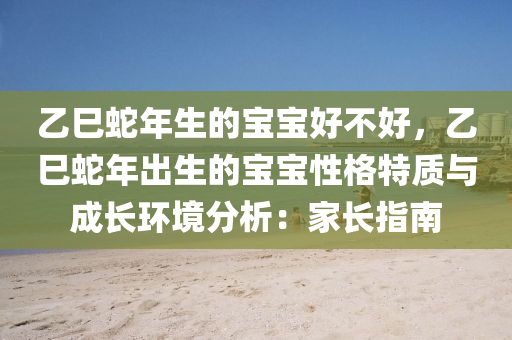 乙巳蛇年生的宝宝好不好，乙巳蛇年出生的宝宝性格特质与成长环境分析：家长指南