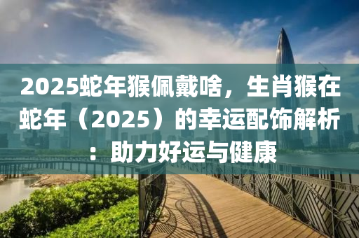 2025蛇年猴佩戴啥，生肖猴在蛇年（2025）的幸运配饰解析：助力好运与健康