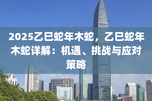 2025乙巳蛇年木蛇，乙巳蛇年木蛇详解：机遇、挑战与应对策略