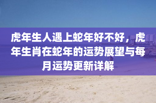 虎年生人遇上蛇年好不好，虎年生肖在蛇年的运势展望与每月运势更新详解