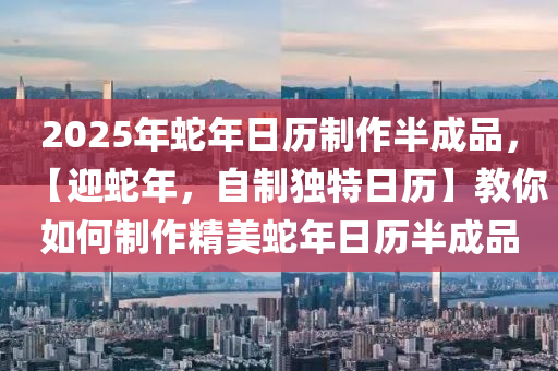 2025年蛇年日历制作半成品，【迎蛇年，自制独特日历】教你如何制作精美蛇年日历半成品
