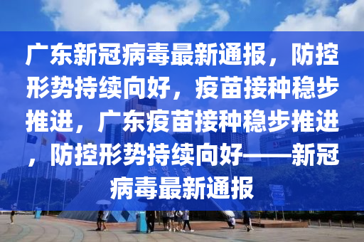 广东新冠病毒最新通报，防控形势持续向好，疫苗接种稳步推进，广东疫苗接种稳步推进，防控形势持续向好——新冠病毒最新通报