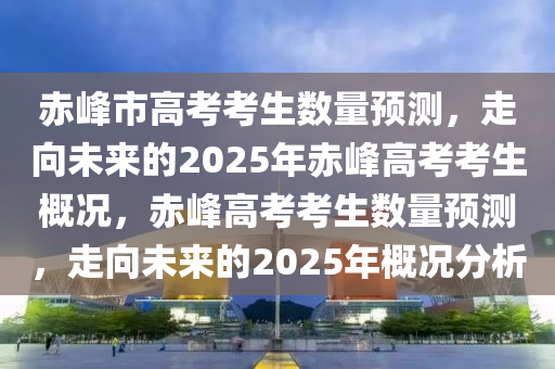 赤峰市高考考生数量预测，走向未来的2025年赤峰高考考生概况，赤峰高考考生数量预测，走向未来的2025年概况分析