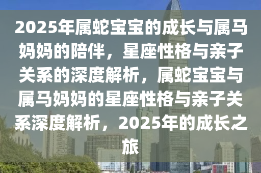 2025年属蛇宝宝的成长与属马妈妈的陪伴，星座性格与亲子关系的深度解析，属蛇宝宝与属马妈妈的星座性格与亲子关系深度解析，2025年的成长之旅