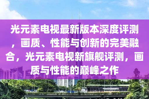 光元素电视最新版本深度评测，画质、性能与创新的完美融合，光元素电视新旗舰评测，画质与性能的巅峰之作