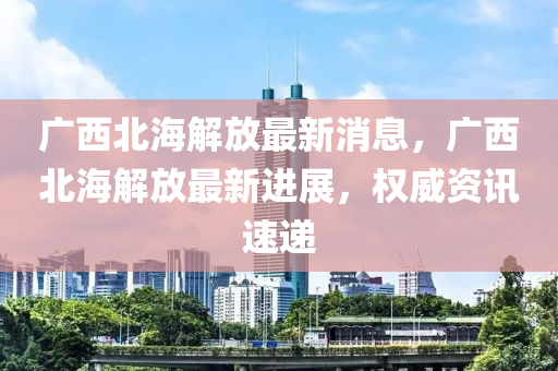 广西北海解放最新消息，广西北海解放最新进展，权威资讯速递