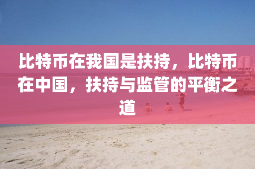 比特币在我国是扶持，比特币在中国，扶持与监管的平衡之道