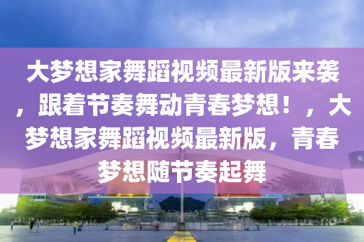 大梦想家舞蹈视频最新版来袭，跟着节奏舞动青春梦想！，大梦想家舞蹈视频最新版，青春梦想随节奏起舞