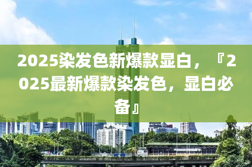 2025染发色新爆款显白，『2025最新爆款染发色，显白必备』