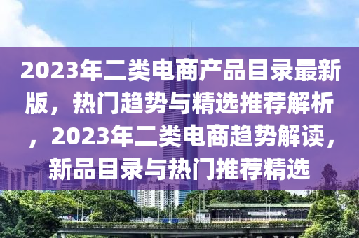 2023年二类电商产品目录最新版，热门趋势与精选推荐解析，2023年二类电商趋势解读，新品目录与热门推荐精选