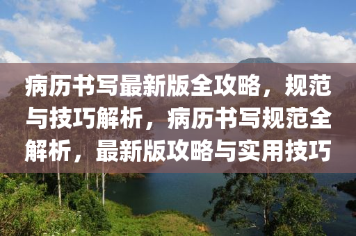 病历书写最新版全攻略，规范与技巧解析，病历书写规范全解析，最新版攻略与实用技巧
