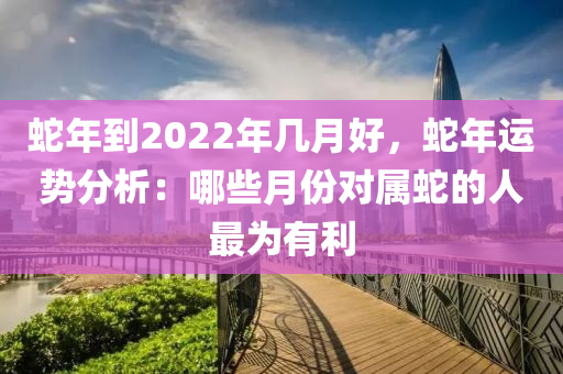 蛇年到2022年几月好，蛇年运势分析：哪些月份对属蛇的人最为有利
