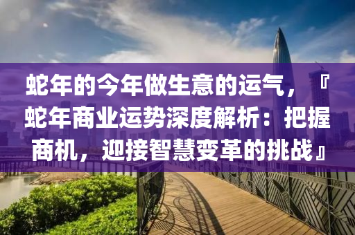 蛇年的今年做生意的运气，『蛇年商业运势深度解析：把握商机，迎接智慧变革的挑战』