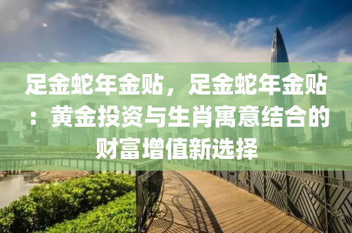 足金蛇年金贴，足金蛇年金贴：黄金投资与生肖寓意结合的财富增值新选择