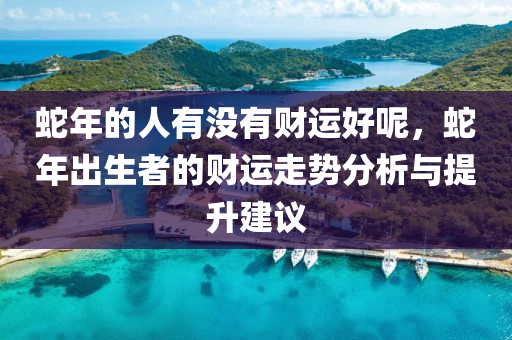 蛇年的人有没有财运好呢，蛇年出生者的财运走势分析与提升建议