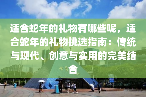 适合蛇年的礼物有哪些呢，适合蛇年的礼物挑选指南：传统与现代、创意与实用的完美结合