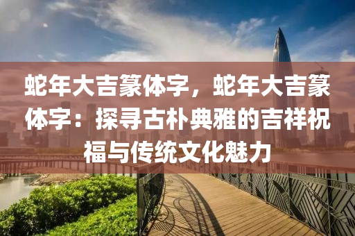 蛇年大吉篆体字，蛇年大吉篆体字：探寻古朴典雅的吉祥祝福与传统文化魅力