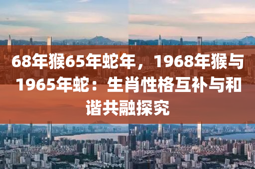 68年猴65年蛇年，1968年猴与1965年蛇：生肖性格互补与和谐共融探究