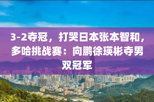 3-2夺冠，打哭日本张本智和，多哈挑战赛：向鹏徐瑛彬夺男双冠军